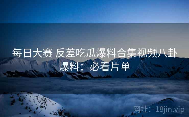 每日大赛 反差吃瓜爆料合集视频八卦爆料：必看片单