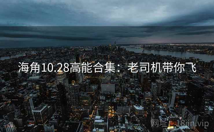海角10.28高能合集：老司机带你飞