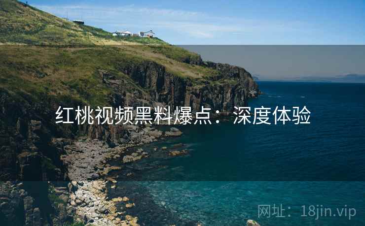 红桃视频黑料爆点：深度体验