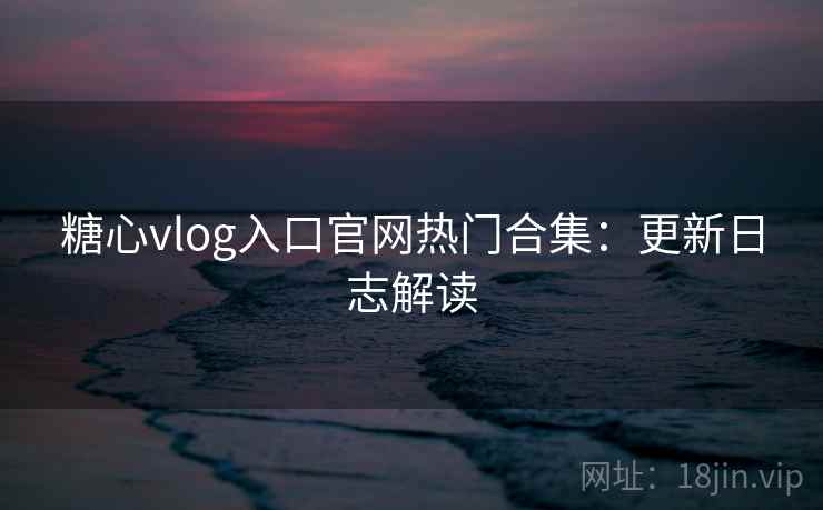 糖心vlog入口官网热门合集：更新日志解读